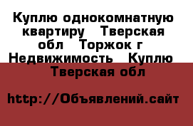 Куплю однокомнатную квартиру - Тверская обл., Торжок г. Недвижимость » Куплю   . Тверская обл.